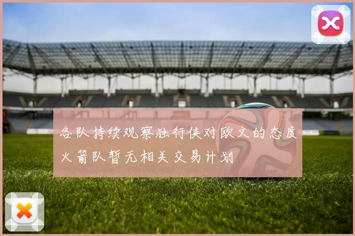 各队持续观察独行侠对欧文的态度火箭队暂无相关交易计划