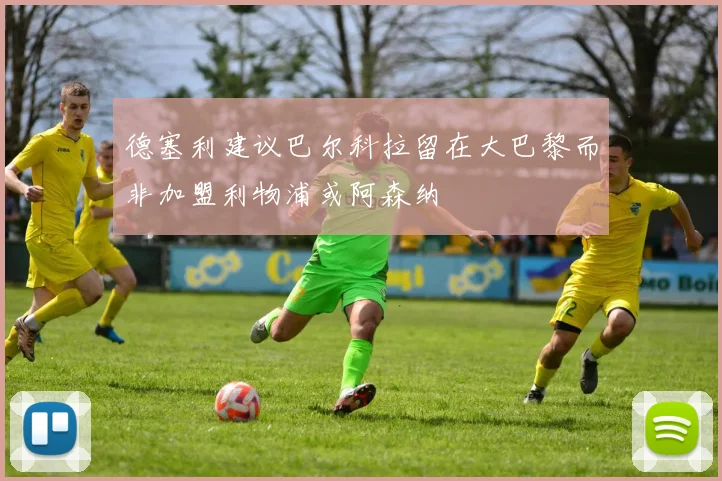 德塞利建议巴尔科拉留在大巴黎而非加盟利物浦或阿森纳