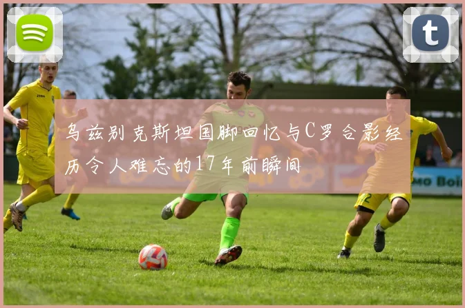 乌兹别克斯坦国脚回忆与C罗合影经历令人难忘的17年前瞬间