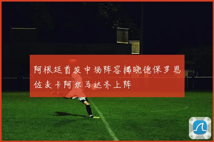 阿根廷首发中场阵容揭晓德保罗恩佐麦卡阿尔马达齐上阵