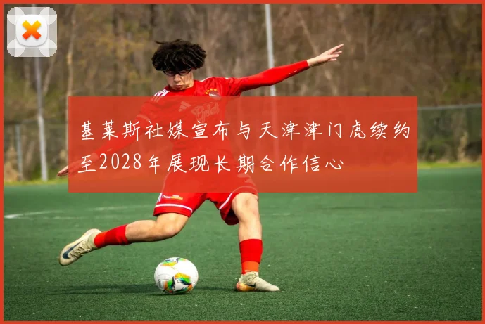 基莱斯社媒宣布与天津津门虎续约至2028年展现长期合作信心