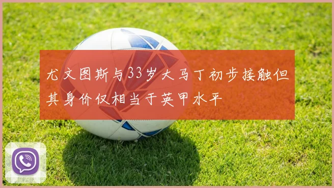 尤文图斯与33岁大马丁初步接触但其身价仅相当于英甲水平