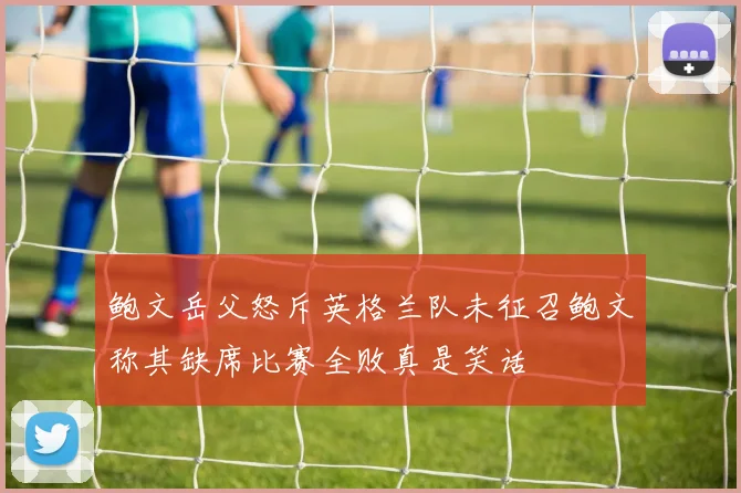 鲍文岳父怒斥英格兰队未征召鲍文称其缺席比赛全败真是笑话