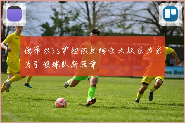 德泽尔比掌控热刺转会大权亲力亲为引领球队新篇章