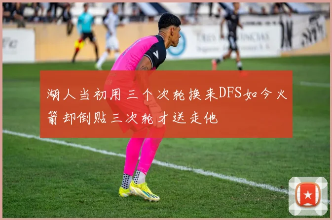 湖人当初用三个次轮换来DFS如今火箭却倒贴三次轮才送走他