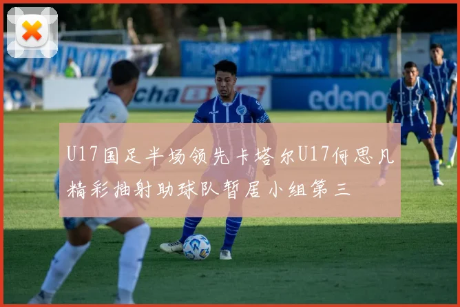 U17国足半场领先卡塔尔U17何思凡精彩抽射助球队暂居小组第三