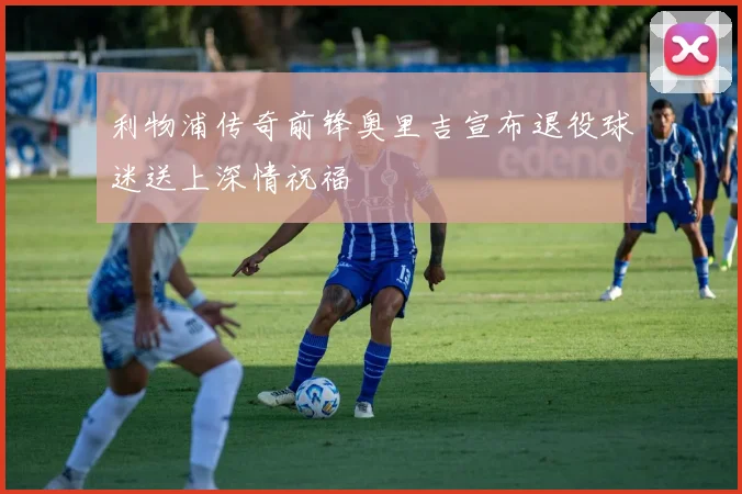 利物浦传奇前锋奥里吉宣布退役球迷送上深情祝福