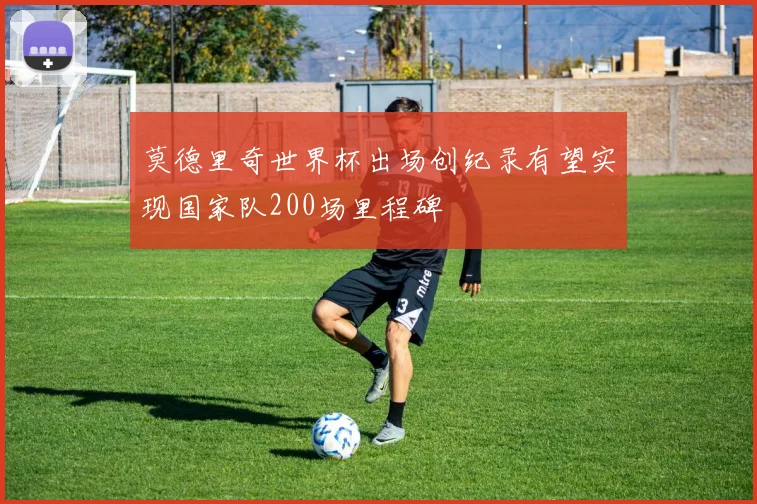 莫德里奇世界杯出场创纪录有望实现国家队200场里程碑
