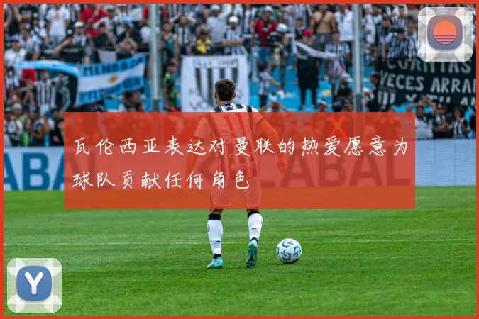 瓦伦西亚表达对曼联的热爱愿意为球队贡献任何角色