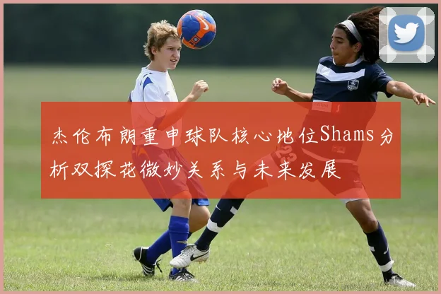 杰伦布朗重申球队核心地位Shams分析双探花微妙关系与未来发展