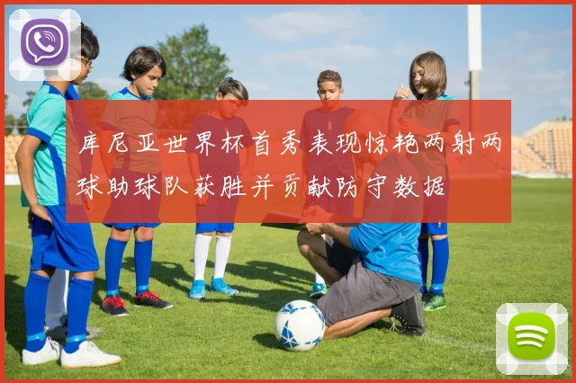 库尼亚世界杯首秀表现惊艳两射两球助球队获胜并贡献防守数据