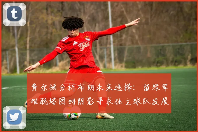 费尔顿分析布朗未来选择：留绿军难脱塔图姆阴影寻求独立球队发展